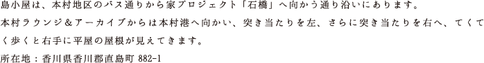 島小屋は、本村地区のバス通りから家プロジェクト「石橋」へ向かう通り沿いにあります。本村ラウンジ＆アーカイブからは本村港へ向かい、突き当たりを左、さらに突き当たりを右へ、てくてく歩くと右手に平屋の屋根が見えてきます。所在地：香川県香川郡直島町882-1