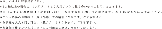 ＊車、バイクは駐車出来ません。＊高校生以下の方の宿泊はご遠慮いただいております。＊4名の場合は2人用テント2張でご利用いただきます。