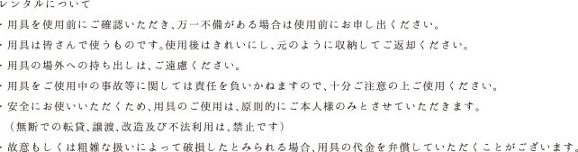 レンタルについて・用具は数に限りがあり、 当日お申込みの場合、ご用意がない場合がございます。・用具を使用前にご確認いただき、万一不備がある場合は使用前にお申し出ください。・用具は皆さんで使うものです。使用後はきれいにし、元のように収納してご返却ください。・用具の場外への持ち出しは、ご遠慮ください。・用具をご使用中の事故等に関しては責任を負いかねますので、十分ご注意の上ご使用ください。・安全にお使いいただくため、用具のご使用は、原則的にご本人様のみとさせていただきます。（無断での転貸、譲渡、改造及び不法利用は、禁止です）・故意もしくは粗雑な扱いによって破損したとみられる場合、用具の代金を弁償していただくことがございます。